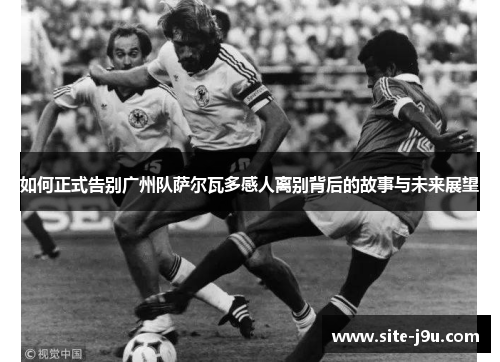 如何正式告别广州队萨尔瓦多感人离别背后的故事与未来展望